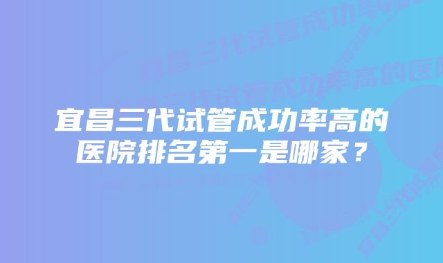 宜昌三代试管成功率高的医院排名第一是哪家？