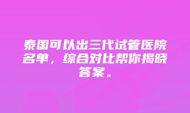 泰国可以出三代试管医院名单，综合对比帮你揭晓答案。