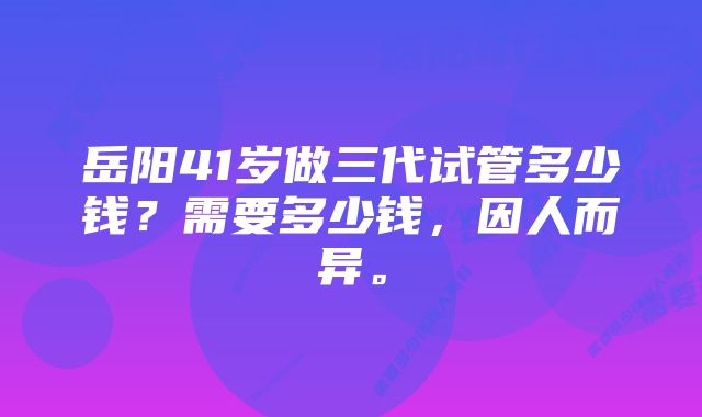 岳阳41岁做三代试管多少钱？需要多少钱，因人而异。