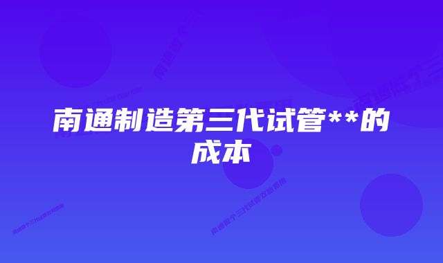 南通制造第三代试管**的成本