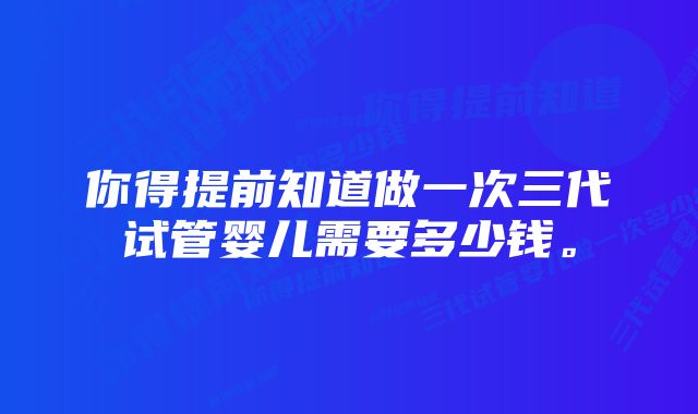 你得提前知道做一次三代试管婴儿需要多少钱。