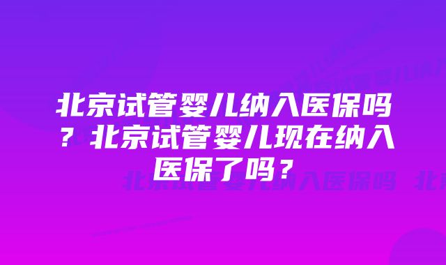 北京试管婴儿纳入医保吗？北京试管婴儿现在纳入医保了吗？