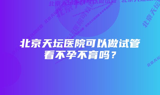 北京天坛医院可以做试管看不孕不育吗？