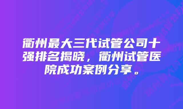 衢州最大三代试管公司十强排名揭晓，衢州试管医院成功案例分享。