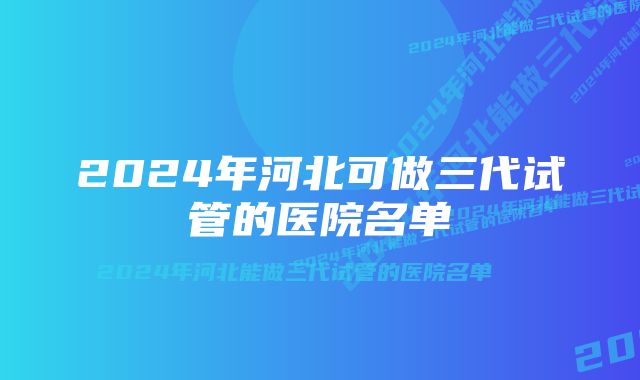 2024年河北可做三代试管的医院名单