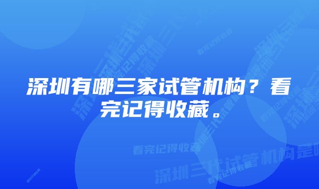 深圳有哪三家试管机构？看完记得收藏。