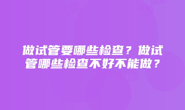 做试管要哪些检查？做试管哪些检查不好不能做？