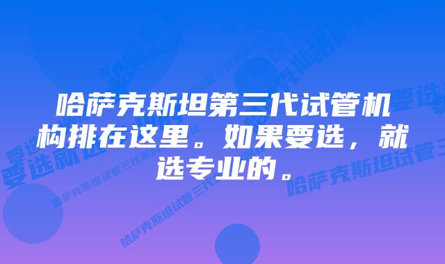 哈萨克斯坦第三代试管机构排在这里。如果要选，就选专业的。