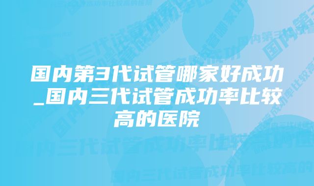 国内第3代试管哪家好成功_国内三代试管成功率比较高的医院