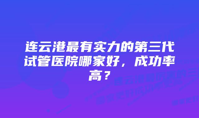 连云港最有实力的第三代试管医院哪家好，成功率高？