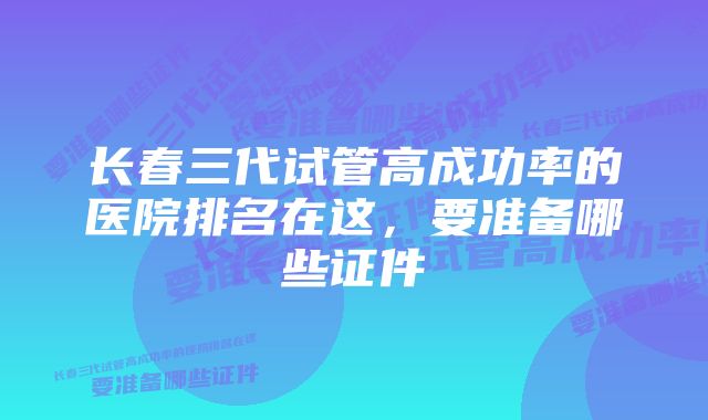 长春三代试管高成功率的医院排名在这，要准备哪些证件