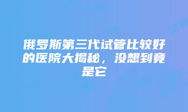 俄罗斯第三代试管比较好的医院大揭秘，没想到竟是它