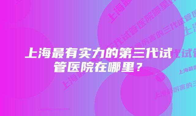 上海最有实力的第三代试管医院在哪里？