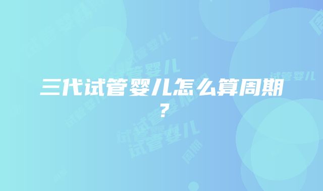 三代试管婴儿怎么算周期？