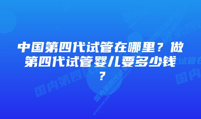 中国第四代试管在哪里？做第四代试管婴儿要多少钱？