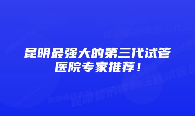 昆明最强大的第三代试管医院专家推荐！