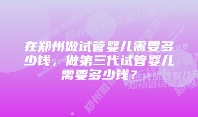 在郑州做试管婴儿需要多少钱，做第三代试管婴儿需要多少钱？