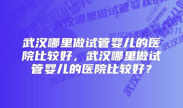 武汉哪里做试管婴儿的医院比较好，武汉哪里做试管婴儿的医院比较好？