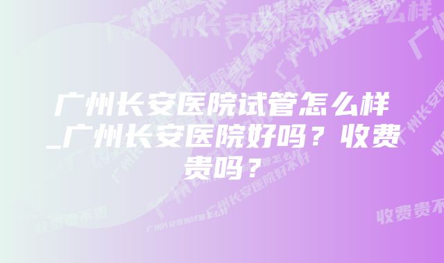 广州长安医院试管怎么样_广州长安医院好吗？收费贵吗？