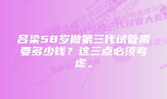 吕梁58岁做第三代试管需要多少钱？这三点必须考虑。