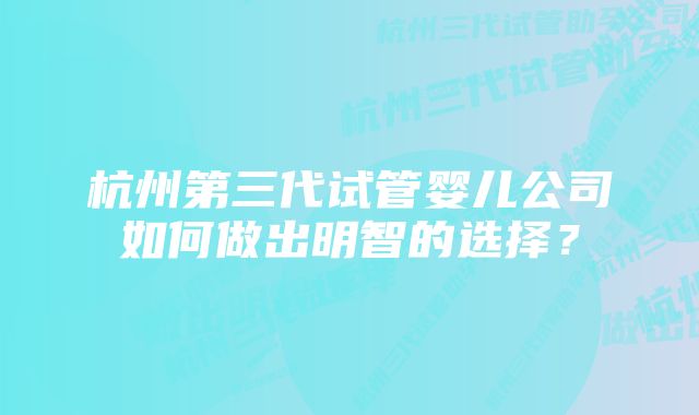 杭州第三代试管婴儿公司如何做出明智的选择？