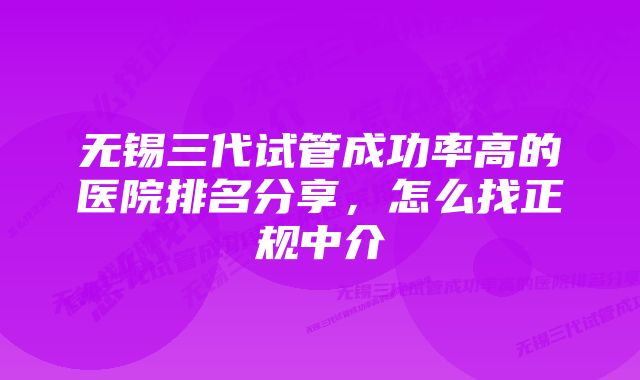 无锡三代试管成功率高的医院排名分享，怎么找正规中介