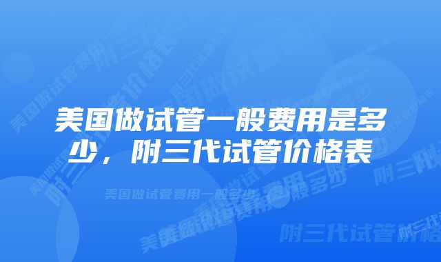 美国做试管一般费用是多少，附三代试管价格表