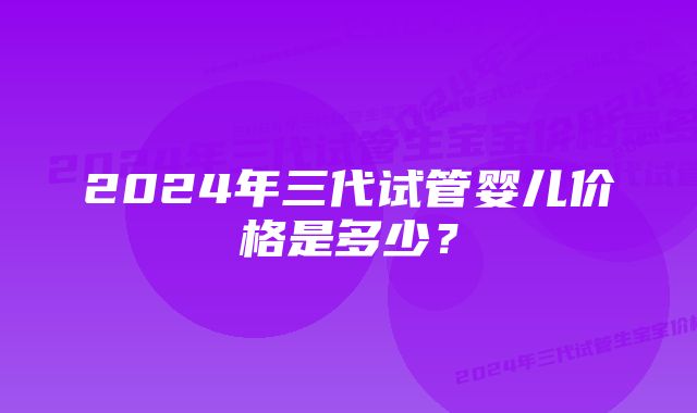 2024年三代试管婴儿价格是多少？