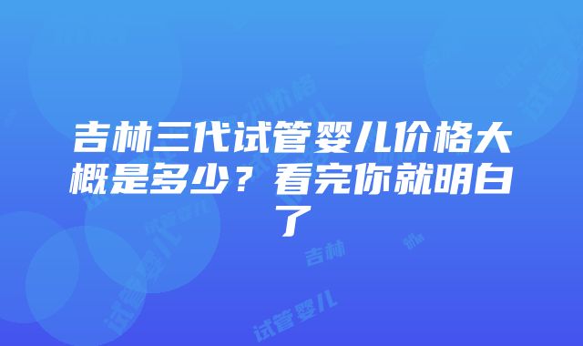 吉林三代试管婴儿价格大概是多少？看完你就明白了