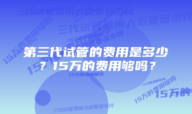 第三代试管的费用是多少？15万的费用够吗？