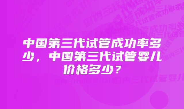 中国第三代试管成功率多少，中国第三代试管婴儿价格多少？