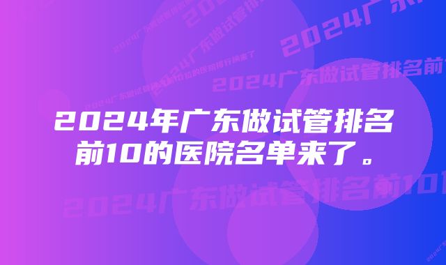 2024年广东做试管排名前10的医院名单来了。