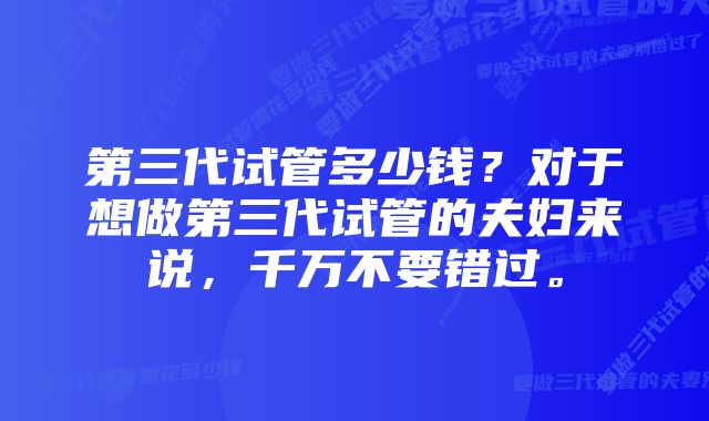 第三代试管多少钱？对于想做第三代试管的夫妇来说，千万不要错过。