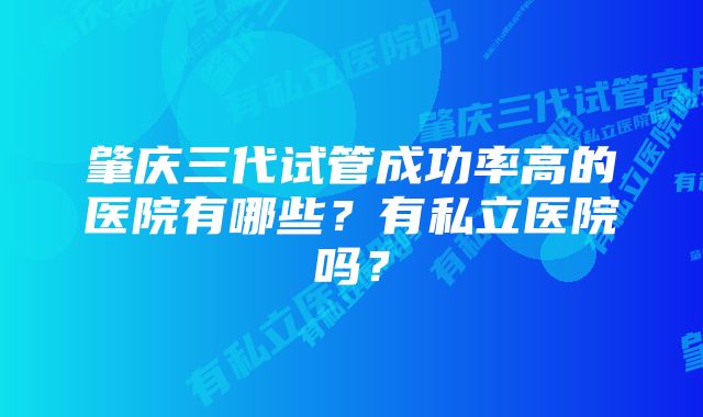 肇庆三代试管成功率高的医院有哪些？有私立医院吗？