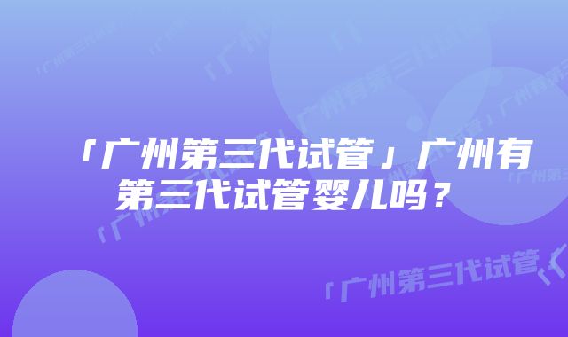 「广州第三代试管」广州有第三代试管婴儿吗？