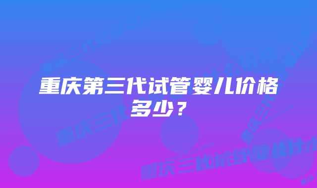 重庆第三代试管婴儿价格多少？