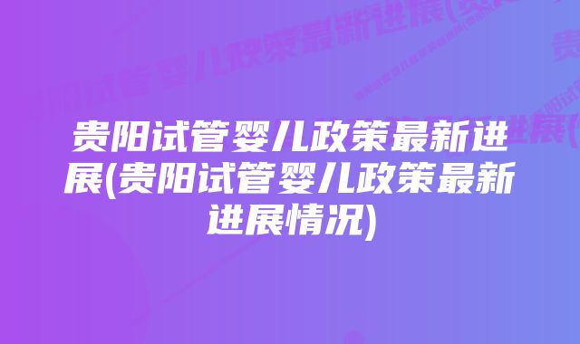 贵阳试管婴儿政策最新进展(贵阳试管婴儿政策最新进展情况)