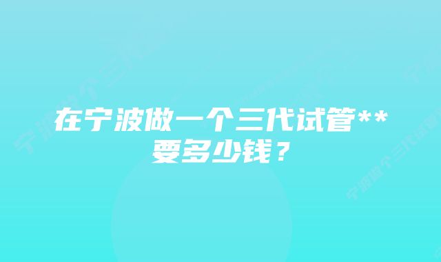 在宁波做一个三代试管**要多少钱？