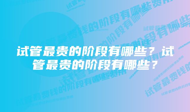 试管最贵的阶段有哪些？试管最贵的阶段有哪些？