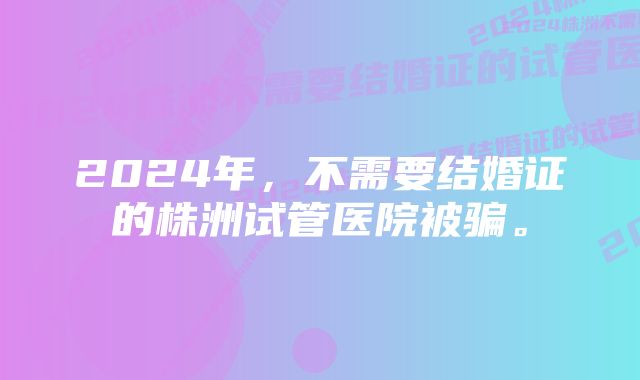 2024年，不需要结婚证的株洲试管医院被骗。