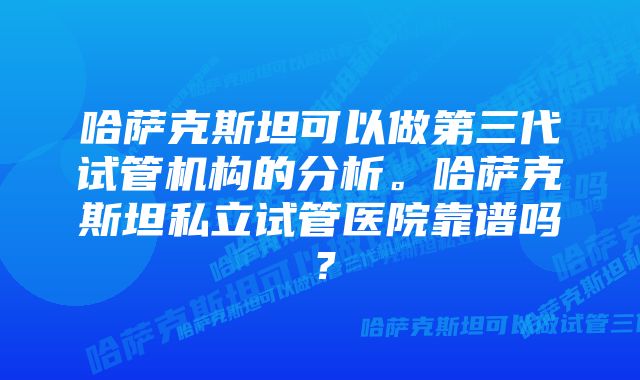 哈萨克斯坦可以做第三代试管机构的分析。哈萨克斯坦私立试管医院靠谱吗？