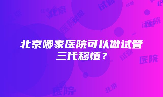 北京哪家医院可以做试管三代移植？