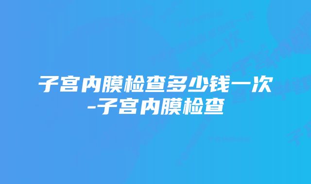 子宫内膜检查多少钱一次-子宫内膜检查