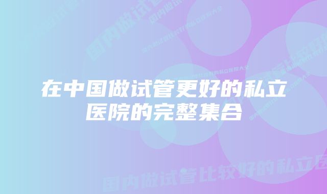 在中国做试管更好的私立医院的完整集合