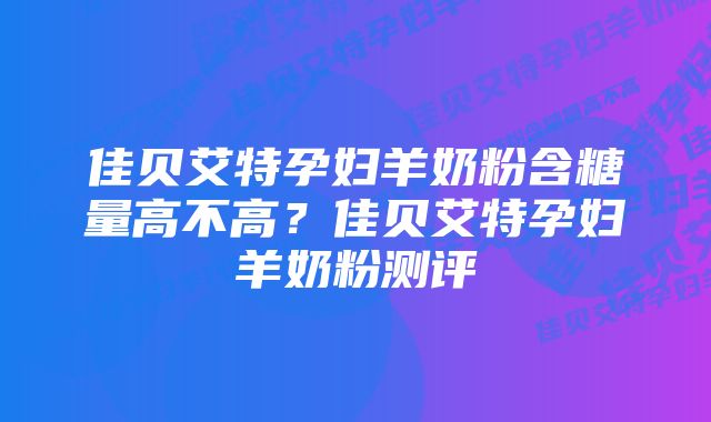 佳贝艾特孕妇羊奶粉含糖量高不高？佳贝艾特孕妇羊奶粉测评