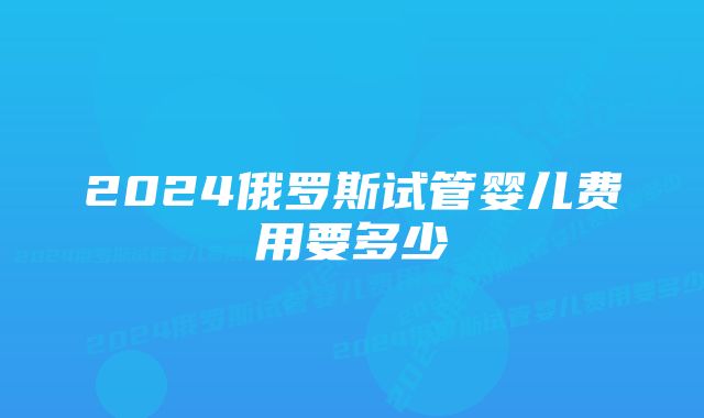 2024俄罗斯试管婴儿费用要多少