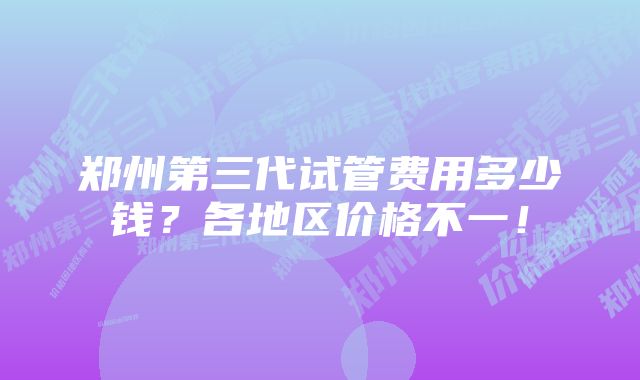 郑州第三代试管费用多少钱？各地区价格不一！