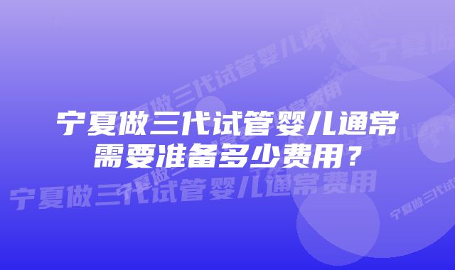 宁夏做三代试管婴儿通常需要准备多少费用？