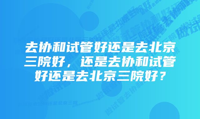 去协和试管好还是去北京三院好，还是去协和试管好还是去北京三院好？