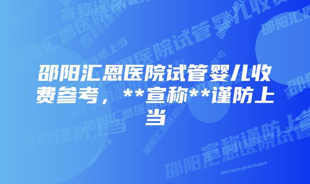 邵阳汇恩医院试管婴儿收费参考，**宣称**谨防上当